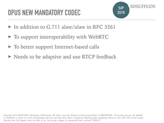 SIP 
2016
SDSCFFUOS
Copyright 2016 SDSCFFUOS, Amsterdam, Netherlands. All rights reserved. All parts of this presentation is CONFIDENTIAL. This means you are not allowed 
to remember it, quote it or even acknowledge that you even was there when it happened. Nothing really happened. Move on. Get a life. SIP a drink. Enjoy!  
Internal note: Our lawyers have too little to do. Can we get a lawyer to renegotiate their contract? REALLY?
OPUS NEW MANDATORY CODEC
➤ In addition to G.711 alaw/ulaw in RFC 3261
➤ To support interoperability with WebRTC
➤ To better support Internet-based calls
➤ Needs to be adaptive and use RTCP feedback
 