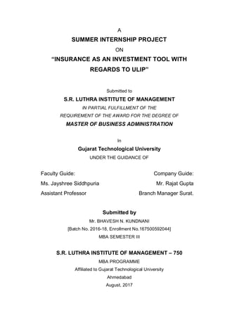 A
SUMMER INTERNSHIP PROJECT
ON
“INSURANCE AS AN INVESTMENT TOOL WITH
REGARDS TO ULIP”
Submitted to
S.R. LUTHRA INSTITUTE OF MANAGEMENT
IN PARTIAL FULFILLMENT OF THE
REQUIREMENT OF THE AWARD FOR THE DEGREE OF
MASTER OF BUSINESS ADMINISTRATION
In
Gujarat Technological University
UNDER THE GUIDANCE OF
Faculty Guide: Company Guide:
Ms. Jayshree Siddhpuria Mr. Rajat Gupta
Assistant Professor Branch Manager Surat.
Submitted by
Mr. BHAVESH N. KUNDNANI
[Batch No. 2016-18, Enrollment No.167500592044]
MBA SEMESTER III
S.R. LUTHRA INSTITUTE OF MANAGEMENT – 750
MBA PROGRAMME
Affiliated to Gujarat Technological University
Ahmedabad
August, 2017
 