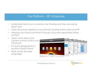 The Platform - SIP: Enterprise

•  Understand what your customers are thinking and they are saying
   about you
•  Track all sources related to your brand including online news and PR
•  Measure your brand sentiment through consumer generated online
   content
•  Learn more about your
   content authors (value and
   influence).
•  Pin point geographical /
   location based trends
•  Work across all major
   languages



                            sinotechgroup.com.cn
 