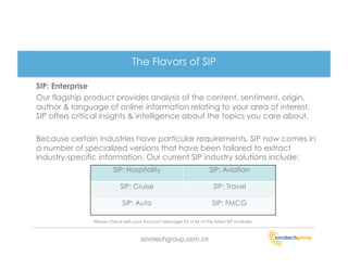 The Flavors of SIP

SIP: Enterprise
Our flagship product provides analysis of the content, sentiment, origin,
author & language of online information relating to your area of interest.
SIP offers critical insights & intelligence about the topics you care about.

Because certain industries have particular requirements, SIP now comes in
a number of specialized versions that have been tailored to extract
industry-specific information. Our current SIP industry solutions include;
                        SIP: Hospitality                              SIP: Aviation

                           SIP: Cruise                                  SIP: Travel

                            SIP: Auto                                  SIP: FMCG

               Please check with your Account Manager for a list of the latest SIP modules.



                                     sinotechgroup.com.cn
 