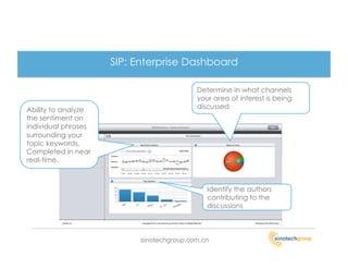 SIP: Enterprise Dashboard

                                          Determine in what channels
                                          your area of interest is being
Ability to analyze                        discussed
the sentiment on
individual phrases
surrounding your
topic keywords.
Completed in near
real-time.



                                             Identify the authors
                                             contributing to the
                                             discussions



                          sinotechgroup.com.cn
 
