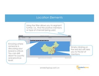 Location Elements

                     Using the filter allows you to segment
                     further. i.e., find the positive mentions
                     or type of channel being used




Knowing where
someone is                                                       Simply clicking on
discussing your                                                  the red dot will take
brand is critical.                                               you to the list of
You can drill                                                    mentions.
down to country
and province
level.


                                    sinotechgroup.com.cn
 