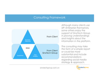 Consulting Framework

                                                            Although many clients use
                                                            SIP: Enterprise themselves,
                                                            some others enjoy the
                                                            support of SinoTech Group
                                            From Client     in proving understandings
                                                            and insights about the
             Business
             Objectives                                     information in the platform.

                                                            The consulting may take
              Action
                                                            the form of a simple report
                                            From Client
                                                            or could be more
                                       SinoTech Group
Experience
                           Data                             substantial and include
                          Analysis
                                                            recommendations
                                                            regarding social media
                                                            strategy & approach.

                                     sinotechgroup.com.cn
 