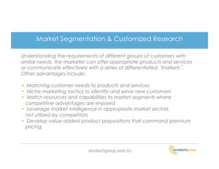 Market Segmentation & Customized Research

Understanding the requirements of different groups of customers with
similar needs, the marketer can offer appropriate products and services
or communicate effectively with a series of differentiated markets .
Other advantages include:

•  Matching customer needs to products and services
•  Niche marketing tactics to identify and serve new customers
•  Match resources and capabilities to market segments where
  competitive advantages are enjoyed
•  Leverage market intelligence in appropriate market sectors
  not utilised by competitors
•  Develop value added product propositions that command premium
  pricing



                           sinotechgroup.com.cn
 