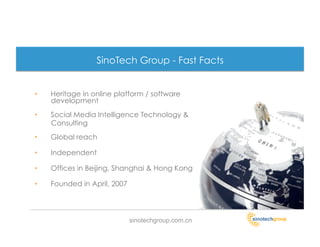 SinoTech Group - Fast Facts


•    Heritage in online platform / software
     development
•    Social Media Intelligence Technology &
     Consulting
•    Global reach

•    Independent

•    Offices in Beijing, Shanghai & Hong Kong

•    Founded in April, 2007




                              sinotechgroup.com.cn
 
