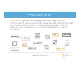 What is social media?

Social media combines a wide range of online, word-of-mouth
forums including blogs, company sponsored discussion boards and chat
rooms, consumer-to-consumer e-mail, consumer product or service
ratings websites and forums, Internet discussion boards and forums,
micro-blogs.




                        sinotechgroup.com.cn
 