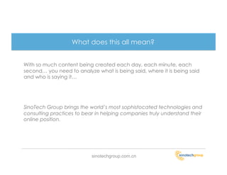 What does this all mean?


With so much content being created each day, each minute, each
second… you need to analyze what is being said, where it is being said
and who is saying it…




SinoTech Group brings the world’s most sophistocated technologies and
consulting practices to bear in helping companies truly understand their
online position.




                           sinotechgroup.com.cn
 