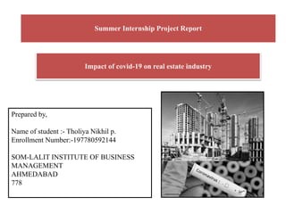 Summer Internship Project Report
Impact of covid-19 on real estate industry
Prepared by,
Name of student :- Tholiya Nikhil p.
Enrollment Number:-197780592144
SOM-LALIT INSTITUTE OF BUSINESS
MANAGEMENT
AHMEDABAD
778
 