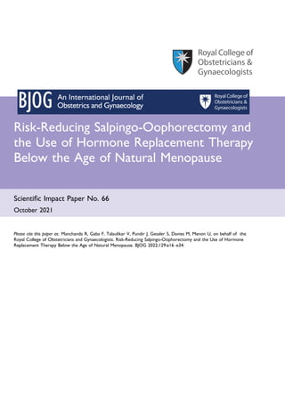 Risk-Reducing Salpingo-Oophorectomy and
the Use of Hormone Replacement Therapy
Below the Age of Natural Menopause
Scientific Impact Paper No. 66
October 2021
Please cite this paper as: Manchanda R, Gaba F, Talaulikar V, Pundir J, Gessler S, Davies M, Menon U, on behalf of the
Royal College of Obstetricians and Gynaecologists. Risk-Reducing Salpingo-Oophorectomy and the Use of Hormone
Replacement Therapy Below the Age of Natural Menopause. BJOG 2022;129:e16–e34.
 