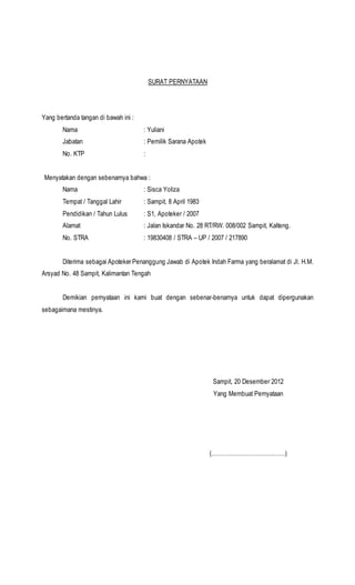 SURAT PERNYATAAN 
Yang bertanda tangan di bawah ini : 
Nama : Yuliani 
Jabatan : Pemilik Sarana Apotek 
No. KTP : 
Menyatakan dengan sebenarnya bahwa : 
Nama : Sisca Yoliza 
Tempat / Tanggal Lahir : Sampit, 8 April 1983 
Pendidikan / Tahun Lulus : S1, Apoteker / 2007 
Alamat : Jalan Iskandar No. 28 RT/RW. 008/002 Sampit, Kalteng. 
No. STRA : 19830408 / STRA – UP / 2007 / 217890 
Diterima sebagai Apoteker Penanggung Jawab di Apotek Indah Farma yang beralamat di Jl. H.M. 
Arsyad No. 48 Sampit, Kalimantan Tengah 
Demikian pernyataan ini kami buat dengan sebenar-benarnya untuk dapat dipergunakan 
sebagaimana mestinya. 
Sampit, 20 Desember 2012 
Yang Membuat Pernyataan 
(…………………………………) 
 