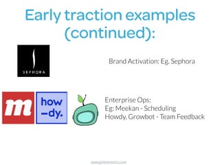 Early traction examples 
(continued):
Brand Activation: Eg. Sephora
Enterprise Ops:  
Eg: Meekan - Scheduling
Howdy, Growbot - Team Feedback
www.getbotmetrics.com
 