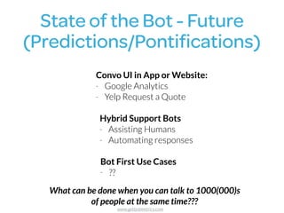 State of the Bot - Future 
(Predictions/Pontiﬁcations)
Convo UI in App or Website:
- Google Analytics
- Yelp Request a Quote
Hybrid Support Bots
- Assisting Humans
- Automating responses
Bot First Use Cases
- ??
What can be done when you can talk to 1000(000)s  
of people at the same time???
www.getbotmetrics.com
 