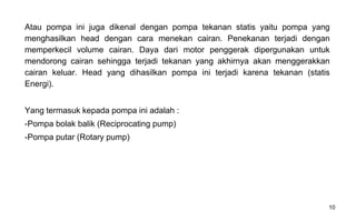 10
Atau pompa ini juga dikenal dengan pompa tekanan statis yaitu pompa yang
menghasilkan head dengan cara menekan cairan. Penekanan terjadi dengan
memperkecil volume cairan. Daya dari motor penggerak dipergunakan untuk
mendorong cairan sehingga terjadi tekanan yang akhirnya akan menggerakkan
cairan keluar. Head yang dihasilkan pompa ini terjadi karena tekanan (statis
Energi).
Yang termasuk kepada pompa ini adalah :
-Pompa bolak balik (Reciprocating pump)
-Pompa putar (Rotary pump)
 