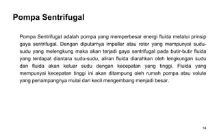 14
Pompa Sentrifugal
Pompa SentrifugaI adalah pompa yang memperbesar energi fluida meIaIui prinsip
gaya sentrifugal. Dengan diputarnya impeller atau rotor yang mempunyai sudu-
sudu yang melengkung maka akan terjadi gaya sentrifugal pada butir-butir fluida
yang terdapat diantara sudu-sudu, aliran fluida diarahkan oleh lengkungan sudu
dan fluida akan keluar sudu dengan kecepatan yang tinggi. Fluida yang
mempunyai kecepatan tinggi ini akan ditampung oleh rumah pompa atau volute
yang penampangnya mulai dari kecil mengembang menjadi besar.
 