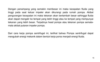 15
Dengan penampang yang semakin membesar ini maka kecepatan fluida yang
tinggi pada saat keluar impeler akan dikurangi pada rumah pompa. Akibat
pengurangan kecepatan ini maka tekanan akan bertambah besar sehingga fluida
akan dapat mengalir ke tempat yang lebih tinggi atau ke tempat yang mempunyai
tekanan yang lebih besar. Terjadinya head pompa atau tekanan pompa semata-
mata akibat putaran impeler pompa.
Dari cara kerja pompa sentrifugal ini, terIihat bahwa Pompa sentrifugaI dapat
mengubah energi mekanik dalam bentuk kerja poros menjadi energi fluida.
 