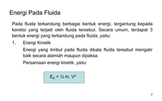 2
Energi Pada Fluida
Pada fluida terkandung berbagai bentuk energi, tergantung kepada
kondisi yang terjadi oleh fluida tersebut. Secara umum, terdapat 3
bentuk energi yang terkandung pada fluida, yaitu:
1. Energi Kinetik
Energi yang timbul pada fluida dikala fluida tersebut mengalir
baik secara alamiah maupun dipaksa.
Persamaan energi kinetik, yaitu:
EK = ½ m. V2
 