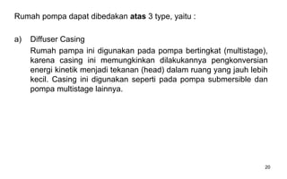 20
Rumah pompa dapat dibedakan atas 3 type, yaitu :
a) Diffuser Casing
Rumah pampa ini digunakan pada pompa bertingkat (multistage),
karena casing ini memungkinkan dilakukannya pengkonversian
energi kinetik menjadi tekanan (head) dalam ruang yang jauh lebih
kecil. Casing ini digunakan seperti pada pompa submersible dan
pompa multistage lainnya.
 
