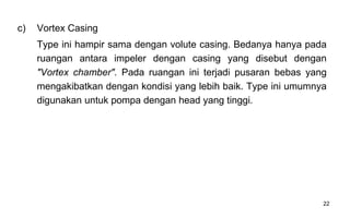 22
c) Vortex Casing
Type ini hampir sama dengan volute casing. Bedanya hanya pada
ruangan antara impeler dengan casing yang disebut dengan
"Vortex chamber". Pada ruangan ini terjadi pusaran bebas yang
mengakibatkan dengan kondisi yang lebih baik. Type ini umumnya
digunakan untuk pompa dengan head yang tinggi.
 