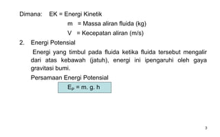 3
Dimana: EK = Energi Kinetik
m = Massa aliran fluida (kg)
V = Kecepatan aliran (m/s)
2. Energi Potensial
Energi yang timbul pada fluida ketika fluida tersebut mengalir
dari atas kebawah (jatuh), energi ini ipengaruhi oleh gaya
gravitasi bumi.
Persamaan Energi Potensial
EP = m. g. h
 
