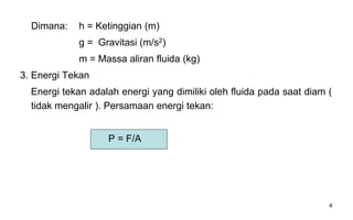 4
Dimana: h = Ketinggian (m)
g = Gravitasi (m/s2)
m = Massa aliran fluida (kg)
3. Energi Tekan
Energi tekan adalah energi yang dimiliki oleh fluida pada saat diam (
tidak mengalir ). Persamaan energi tekan:
P = F/A
 