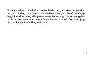 7
Di dalam saluran pipa keluar, ketika fluida mengalir akan bergesekan
dengan dinding pipa dan menimbulkan kerugian head, sehingga
tinggi kenaikan yang diinginkan akan berkurang. Untuk mengatasi
hal ini maka kecepatan aliran fluida harus dibatasi. Demikian juga
dengan kecepatan keliling roda jalan.
 