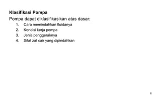 8
Klasifikasi Pompa
Pompa dapat diklasifikasikan atas dasar:
1. Cara memindahkan fluidanya
2. Kondisi kerja pompa
3. Jenis penggeraknya
4. Sifat zat cair yang dipindahkan
 