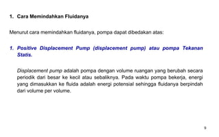9
1. Cara Memindahkan Fluidanya
Menurut cara memindahkan fluidanya, pompa dapat dibedakan atas:
1. Positive Displacement Pump (displacement pump) atau pompa Tekanan
Statis.
Displacement pump adalah pompa dengan volume ruangan yang berubah secara
periodik dari besar ke kecil atau sebaliknya. Pada waktu pompa bekerja, energi
yang dimasukkan ke fluida adalah energi potensial sehingga fluidanya berpindah
dari volume per volume.
 