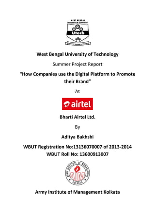 West Bengal University of Technology
Summer Project Report
“How Companies use the Digital Platform to Promote
their Brand”
At
Bharti Airtel Ltd.
By
Aditya Bakhshi
WBUT Registration No:13136070007 of 2013-2014
WBUT Roll No: 13600913007
Army Institute of Management Kolkata
 