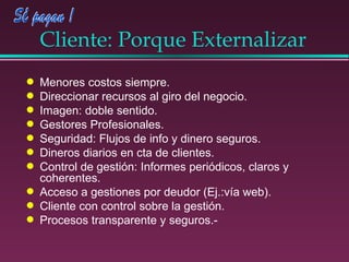 Cliente: Porque Externalizar Menores costos siempre. Direccionar recursos al giro del negocio. Imagen: doble sentido. Gestores Profesionales. Seguridad: Flujos de info y dinero seguros. Dineros diarios en cta de clientes. Control de gestión: Informes periódicos, claros y coherentes. Acceso a gestiones por deudor (Ej.:vía web). Cliente con control sobre la gestión. Procesos transparente y seguros.- 