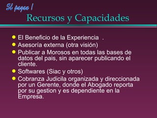 Recursos y Capacidades El Beneficio de la Experiencia  . Asesoría externa (otra visión) Publicar a Morosos en todas las bases de datos del pais, sin aparecer publicando el cliente. Softwares (Siac y otros)  Cobranza Judicila organizada y direccionada por un Gerente, donde el Abogado reporta por su gestion y es dependiente en la Empresa. 