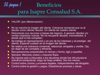 Beneficios  para Isapre Consalud S.A. VALOR: (por diferenciación) No se mancha la imagen del cliente. Cobranza comercial que ve al deudor como cliente/ deudor. Un cliente de nuestro cliente. Direccionan sus recursos a tareas del negocio. A generar clientes y/o ventas (ingresos) nuevas. No ha recuperar deudas, morosidades, a tareas que no les competen. Se trabaja en representación y en pro de los intereses y el prestigio  del cliente. Especial cuidado en la Imagen del cliente. Se realiza una cobranza comercial, relacional, amigable y creíble. Ojo, sin dejar de ser completa y eficiente. Recuperaciones prejudiciales en tiempo y forma, ágil y expedita. Siempre: Menores costos y mayores flujos. Se ingresa solo a tribunales a los deudores donde fue infructuosa la cobranza extrajudicial, luego de largo análisis. Son los menos. Control sobre Juicios y procesos legales, independientes del abogado. Control sobre la gestión y pagos. Estadísticas precisas y claras. 