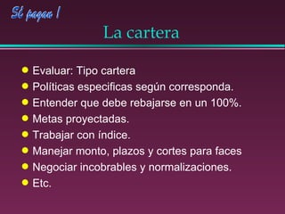 La cartera Evaluar: Tipo cartera Políticas especificas según corresponda. Entender que debe rebajarse en un 100%. Metas proyectadas. Trabajar con índice. Manejar monto, plazos y cortes para faces Negociar incobrables y normalizaciones. Etc. 