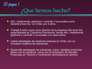 ¿Que hemos hecho? Abrí, implementé, gestioné y controlé 3 sucursales como Gerente Zona Sur  en Chile, por 3 años.  Trabajé 9 años como socio director de la empresa Servicob SA, especializada en Cobranza Previsional, donde abrí, implementé, gestioné y controlé 2 sucursales y la casa matriz. Lideré estrategias de cobranza exitosas en Chile, con un concepto moderno de cobranzas. Desarrollé estrategias de cobranzas, como, también productos afines con la cobranza, como son la Aclaración de Deudas Presuntas en Terreno y Verificación Domiciliaria en terreno. 