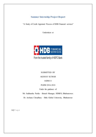 1 | P a g e
Summer Internship Project Report
“A Study of Credit Appraisal Process of HDB Financial services"
Undertaken at
SUBMITTED BY
AKSHAY KUMAR
16DM111
PGDM 2016-2018
Under the guidance of:
Mr. Sudhanshu Parida – Branch Manager, HDBFS, Bhubaneswar.
Dr. Archana Choudhary – Birla Global University, Bhubanewar
 