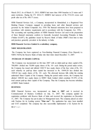 11 | P a g e
March 2012. As of March 31, 2015, HDBFS had more than 1000 branches in 23 states and 3
union territories. During the FY 2016-17, HDBFS had turnover of Rs 5714.54 crores and
profit after tax of Rs. 698.77 crores.
HDB Financial Services Ltd., a Company, incorporated in Ahmedabad, is a Registered Non
Banking Finance Company engaged in providing loans and other financial services and
governed by the Indian Companies Act, 1956 The financial statements have been prepared in
accordance with statutory requirements and in accordance with the Companies Act, 1956. .
The accounting and reporting policies of HDB Financial Services Ltd used in the preparation
of these financial statements conform to Generally Accepted Accounting Principles in India
(“Indian GAAP”), the guidelines issued by Reserve Bank of India (“RBI”) from time to time
and practices generally prevalent in the industry in India.
HDB Financial Services Limited is a subsidiary company.
NBFC REGISTRATION
The Company has been registered as Non-Banking Financial Company (Non Deposit) i.e.
NBFC-ND by the Reserve Bank of India vide their letter dated December 31, 2007.
INCREASE IN SHARE CAPITAL
The Company was incorporated on 4th June 2007 with an initial paid-up share capital of Rs.
700,000/- divided into 70,000 equity shares of Rs. 10/- each. During the period under review,
the Company has issued and allotted 1048.72 lacs equity shares of the face value of Rs. 10/-
each whereby its paid-up share capital has increased to Rs. 10494.20 lacs divided into
1049.42 lacs equity shares of Rs. 10/- each. The aforesaid increase falls within the existing
authorized Share Capital of the Company. During the period under review, the Company has
allotted 1000.00 lacs equity shares to HDFC Bank Limited which constitute 95.29% of the
total current paid-up share capital of the Company. Thus the Company has become subsidiary
of HDFC Bank Limited.
BUSINESS
HDB Financial Services was incorporated on June 4, 2007 and it received its
Commencement of Business Certificate on July, 31, 2007. The company applied for
registration certificate with Reserve Bank of India and received the registration on December
31, 2007. The Company has put in place its Management team. The company placed an order
with Nucleus for its Lending system "Finn one". The application has since been installed
and UAT completed. The company has also successfully implemented a GL System for its
 