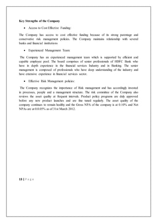 13 | P a g e
Key Strengths of the Company
 Access to Cost Effective Funding:
The Company has access to cost effective funding because of its strong parentage and
conservative risk management policies. The Company maintains relationship with several
banks and financial institutions
 Experienced Management Team:
The Company has an experienced management team which is supported by efficient and
capable employee pool. The board comprises of senior professionals of HDFC Bank who
have in depth experience in the financial services Industry and in Banking. The senior
management is composed of professionals who have deep understanding of the industry and
have extensive experience in financial services sector.
 Effective Risk Management policies:
The Company recognizes the importance of Risk management and has accordingly invested
in processes, people and a management structure. The risk committee of the Company also
reviews the asset quality at frequent intervals. Product policy programs are duly approved
before any new product launches and are fine tuned regularly. The asset quality of the
company continues to remain healthy and the Gross NPA of the company is at 0.10% and Net
NPAs are at 0.0.05% as of 31st March 2012.
 