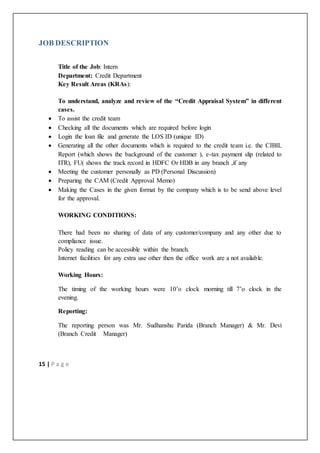 15 | P a g e
JOB DESCRIPTION
Title of the Job: Intern
Department: Credit Department
Key Result Areas (KRAs):
To understand, analyze and review of the “Credit Appraisal System” in different
cases.
 To assist the credit team
 Checking all the documents which are required before login
 Login the loan file and generate the LOS ID (unique ID)
 Generating all the other documents which is required to the credit team i.e. the CIBIL
Report (which shows the background of the customer ), e-tax payment slip (related to
ITR), FU( shows the track record in HDFC Or HDB in any branch ,if any
 Meeting the customer personally as PD (Personal Discussion)
 Preparing the CAM (Credit Approval Memo)
 Making the Cases in the given format by the company which is to be send above level
for the approval.
WORKING CONDITIONS:
There had been no sharing of data of any customer/company and any other due to
compliance issue.
Policy reading can be accessible within the branch.
Internet facilities for any extra use other then the office work are a not available.
Working Hours:
The timing of the working hours were 10’o clock morning till 7’o clock in the
evening.
Reporting:
The reporting person was Mr. Sudhanshu Parida (Branch Manager) & Mr. Devi
(Branch Credit Manager)
 