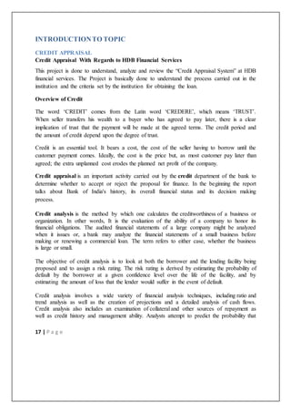 17 | P a g e
INTRODUCTIONTO TOPIC
CREDIT APPRAISAL
Credit Appraisal With Regards to HDB Financial Services
This project is done to understand, analyze and review the “Credit Appraisal System” at HDB
financial services. The Project is basically done to understand the process carried out in the
institution and the criteria set by the institution for obtaining the loan.
Overview of Credit
The word ‘CREDIT’ comes from the Latin word ‘CREDERE’, which means ‘TRUST’.
When seller transfers his wealth to a buyer who has agreed to pay later, there is a clear
implication of trust that the payment will be made at the agreed terms. The credit period and
the amount of credit depend upon the degree of trust.
Credit is an essential tool. It bears a cost, the cost of the seller having to borrow until the
customer payment comes. Ideally, the cost is the price but, as most customer pay later than
agreed; the extra unplanned cost erodes the planned net profit of the company.
Credit appraisal is an important activity carried out by the credit department of the bank to
determine whether to accept or reject the proposal for finance. In the beginning the report
talks about Bank of India's history, its overall financial status and its decision making
process.
Credit analysis is the method by which one calculates the creditworthiness of a business or
organization. In other words, It is the evaluation of the ability of a company to honor its
financial obligations. The audited financial statements of a large company might be analyzed
when it issues or, a bank may analyze the financial statements of a small business before
making or renewing a commercial loan. The term refers to either case, whether the business
is large or small.
The objective of credit analysis is to look at both the borrower and the lending facility being
proposed and to assign a risk rating. The risk rating is derived by estimating the probability of
default by the borrower at a given confidence level over the life of the facility, and by
estimating the amount of loss that the lender would suffer in the event of default.
Credit analysis involves a wide variety of financial analysis techniques, including ratio and
trend analysis as well as the creation of projections and a detailed analysis of cash flows.
Credit analysis also includes an examination of collateral and other sources of repayment as
well as credit history and management ability. Analysts attempt to predict the probability that
 
