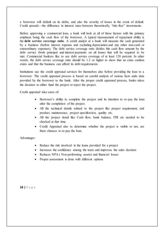 18 | P a g e
a borrower will default on its debts, and also the severity of losses in the event of default.
Credit spreads—the difference in interest rates between theoretically "risk-free" investments.
Before approving a commercial loan, a bank will look at all of these factors with the primary
emphasis being the cash flow of the borrower. A typical measurement of repayment ability is
the debt service coverage ratio. A credit analyst at a bank will measure the cash generated
by a business (before interest expense and excluding depreciation and any other non-cash or
extraordinary expenses). The debt service coverage ratio divides this cash flow amount by the
debt service (both principal and interest payments on all loans) that will be required to be
met. Commercial bankers like to see debt service coverage of at least 120 percent. In other
words, the debt service coverage ratio should be 1.2 or higher to show that an extra cushion
exists and that the business can afford its debt requirements.
Institutions use the credit appraisal services for themselves also before providing the loan to a
borrower. The credit appraisal process is based on careful analysis of various facts ands data
provided by the borrower to the bank. After the proper credit appraisal process, banks takes
the decision to either fund the project or reject the project.
Credit appraisal take cares of:
 Borrower’s ability to complete the project and its intention to re-pay the loan
after the completion of the project.
 All the technical details related to the project like project requirement, end
product, maintenance, project specification, quality etc.
 All the project detail like Cash flow, bank balance, ITR etc needed to be
checked at that time.
 Credit Appraisal also to determine whether the project is visible or not, are
there chances to re-pay the loan.
Advantages:
 Reduce the risk involved in the loans provided for a project
 Increases the confidence among the team and improves the sales decision
 Reduces NPA ( Non performing assets) and financial losses
 Proper assessment is done with different options
 