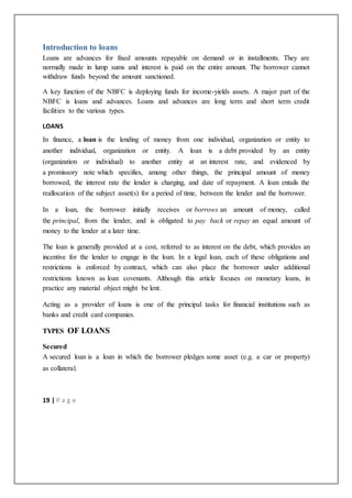 19 | P a g e
Introduction to loans
Loans are advances for fixed amounts repayable on demand or in installments. They are
normally made in lump sums and interest is paid on the entire amount. The borrower cannot
withdraw funds beyond the amount sanctioned.
A key function of the NBFC is deploying funds for income-yields assets. A major part of the
NBFC is loans and advances. Loans and advances are long term and short term credit
facilities to the various types.
LOANS
In finance, a loan is the lending of money from one individual, organization or entity to
another individual, organization or entity. A loan is a debt provided by an entity
(organization or individual) to another entity at an interest rate, and evidenced by
a promissory note which specifies, among other things, the principal amount of money
borrowed, the interest rate the lender is charging, and date of repayment. A loan entails the
reallocation of the subject asset(s) for a period of time, between the lender and the borrower.
In a loan, the borrower initially receives or borrows an amount of money, called
the principal, from the lender, and is obligated to pay back or repay an equal amount of
money to the lender at a later time.
The loan is generally provided at a cost, referred to as interest on the debt, which provides an
incentive for the lender to engage in the loan. In a legal loan, each of these obligations and
restrictions is enforced by contract, which can also place the borrower under additional
restrictions known as loan covenants. Although this article focuses on monetary loans, in
practice any material object might be lent.
Acting as a provider of loans is one of the principal tasks for financial institutions such as
banks and credit card companies.
TYPES OF LOANS
Secured
A secured loan is a loan in which the borrower pledges some asset (e.g. a car or property)
as collateral.
 