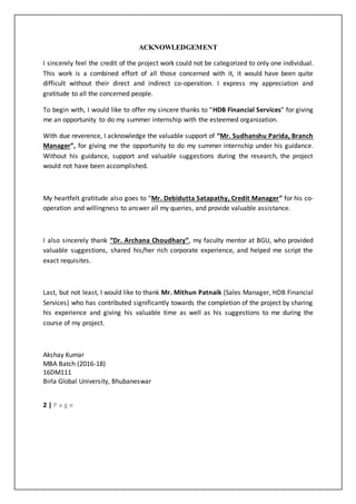 2 | P a g e
ACKNOWLEDGEMENT
I sincerely feel the credit of the project work could not be categorized to only one individual.
This work is a combined effort of all those concerned with it, it would have been quite
difficult without their direct and indirect co-operation. I express my appreciation and
gratitude to all the concerned people.
To begin with, I would like to offer my sincere thanks to “HDB Financial Services” for giving
me an opportunity to do my summer internship with the esteemed organization.
With due reverence, I acknowledge the valuable support of “Mr. Sudhanshu Parida, Branch
Manager”, for giving me the opportunity to do my summer internship under his guidance.
Without his guidance, support and valuable suggestions during the research, the project
would not have been accomplished.
My heartfelt gratitude also goes to “Mr. Debidutta Satapathy, Credit Manager” for his co-
operation and willingness to answer all my queries, and provide valuable assistance.
I also sincerely thank “Dr. Archana Choudhary”, my faculty mentor at BGU, who provided
valuable suggestions, shared his/her rich corporate experience, and helped me script the
exact requisites.
Last, but not least, I would like to thank Mr. Mithun Patnaik (Sales Manager, HDB Financial
Services) who has contributed significantly towards the completion of the project by sharing
his experience and giving his valuable time as well as his suggestions to me during the
course of my project.
Akshay Kumar
MBA Batch (2016-18)
16DM111
Birla Global University, Bhubaneswar
 