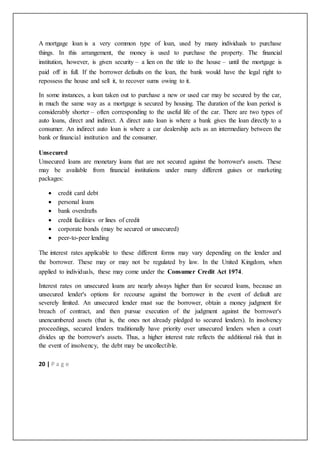 20 | P a g e
A mortgage loan is a very common type of loan, used by many individuals to purchase
things. In this arrangement, the money is used to purchase the property. The financial
institution, however, is given security – a lien on the title to the house – until the mortgage is
paid off in full. If the borrower defaults on the loan, the bank would have the legal right to
repossess the house and sell it, to recover sums owing to it.
In some instances, a loan taken out to purchase a new or used car may be secured by the car,
in much the same way as a mortgage is secured by housing. The duration of the loan period is
considerably shorter – often corresponding to the useful life of the car. There are two types of
auto loans, direct and indirect. A direct auto loan is where a bank gives the loan directly to a
consumer. An indirect auto loan is where a car dealership acts as an intermediary between the
bank or financial institution and the consumer.
Unsecured
Unsecured loans are monetary loans that are not secured against the borrower's assets. These
may be available from financial institutions under many different guises or marketing
packages:
 credit card debt
 personal loans
 bank overdrafts
 credit facilities or lines of credit
 corporate bonds (may be secured or unsecured)
 peer-to-peer lending
The interest rates applicable to these different forms may vary depending on the lender and
the borrower. These may or may not be regulated by law. In the United Kingdom, when
applied to individuals, these may come under the Consumer Credit Act 1974.
Interest rates on unsecured loans are nearly always higher than for secured loans, because an
unsecured lender's options for recourse against the borrower in the event of default are
severely limited. An unsecured lender must sue the borrower, obtain a money judgment for
breach of contract, and then pursue execution of the judgment against the borrower's
unencumbered assets (that is, the ones not already pledged to secured lenders). In insolvency
proceedings, secured lenders traditionally have priority over unsecured lenders when a court
divides up the borrower's assets. Thus, a higher interest rate reflects the additional risk that in
the event of insolvency, the debt may be uncollectible.
 