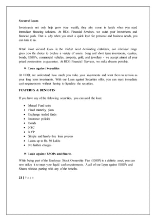 23 | P a g e
Secured Loans
Investments not only help grow your wealth, they also come in handy when you need
immediate financing solutions. At HDB Financial Services, we value your investments and
financial goals. That is why when you need a quick loan for personal and business needs, you
can turn to us.
While most secured loans in the market need demanding collaterals, our extensive range
gives you the choice to declare a variety of assets. Long and short term investments, equities,
bonds, ESOPs, commercial vehicles, property, gold, and jewellery - we accept almost all your
prized possessions as guarantee. At HDB Financial Services, we make dreams possible.
 Loan against Securities
At HDB, we understand how much you value your investments and want them to remain as
your long term investments. With our Loan against Securities offer, you can meet immediate
cash requirements without having to liquidate the securities.
FEATURES & BENEFITS
If you have any of the following securities, you can avail the loan:
 Mutual Fund units
 Fixed maturity plans
 Exchange traded funds
 Insurance policies
 Bonds
 NSC
 KVP
 Simple and hassle-free loan process
 Loans up to Rs. 50 Lakhs
 No hidden charges
 Loan against ESOPs and Shares
While being part of the Employee Stock Ownership Plan (ESOP) is a definite asset, you can
now utilize it to meet your liquid cash requirements. Avail of our Loan against ESOPs and
Shares without parting with any of the benefits.
 
