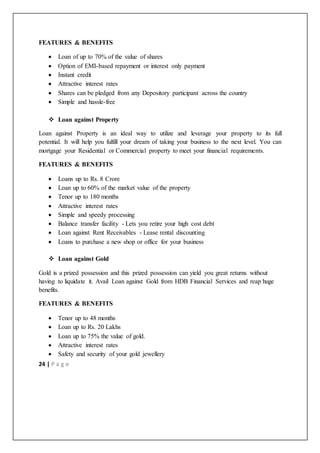 24 | P a g e
FEATURES & BENEFITS
 Loan of up to 70% of the value of shares
 Option of EMI-based repayment or interest only payment
 Instant credit
 Attractive interest rates
 Shares can be pledged from any Depository participant across the country
 Simple and hassle-free
 Loan against Property
Loan against Property is an ideal way to utilize and leverage your property to its full
potential. It will help you fulfill your dream of taking your business to the next level. You can
mortgage your Residential or Commercial property to meet your financial requirements.
FEATURES & BENEFITS
 Loans up to Rs. 8 Crore
 Loan up to 60% of the market value of the property
 Tenor up to 180 months
 Attractive interest rates
 Simple and speedy processing
 Balance transfer facility - Lets you retire your high cost debt
 Loan against Rent Receivables - Lease rental discounting
 Loans to purchase a new shop or office for your business
 Loan against Gold
Gold is a prized possession and this prized possession can yield you great returns without
having to liquidate it. Avail Loan against Gold from HDB Financial Services and reap huge
benefits.
FEATURES & BENEFITS
 Tenor up to 48 months
 Loan up to Rs. 20 Lakhs
 Loan up to 75% the value of gold.
 Attractive interest rates
 Safety and security of your gold jewellery
 