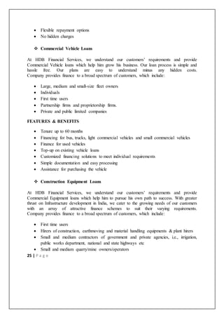 25 | P a g e
 Flexible repayment options
 No hidden charges
 Commercial Vehicle Loans
At HDB Financial Services, we understand our customers’ requirements and provide
Commercial Vehicle loans which help him grow his business. Our loan process is simple and
hassle free. Our plans are easy to understand minus any hidden costs.
Company provides finance to a broad spectrum of customers, which include:
 Large, medium and small-size fleet owners
 Individuals
 First time users
 Partnership firms and proprietorship firms.
 Private and public limited companies
FEATURES & BENEFITS
 Tenure up to 60 months
 Financing for bus, trucks, light commercial vehicles and small commercial vehicles
 Finance for used vehicles
 Top-up on existing vehicle loans
 Customized financing solutions to meet individual requirements
 Simple documentation and easy processing
 Assistance for purchasing the vehicle
 Construction Equipment Loans
At HDB Financial Services, we understand our customers’ requirements and provide
Commercial Equipment loans which help him to pursue his own path to success. With greater
thrust on Infrastructure development in India, we cater to the growing needs of our customers
with an array of attractive finance schemes to suit their varying requirements.
Company provides finance to a broad spectrum of customers, which include:
 First time users
 Hirers of construction, earthmoving and material handling equipments & plant hirers
 Small and medium contractors of government and private agencies, i.e., irrigation,
public works department, national and state highways etc
 Small and medium quarry/mine owners/operators
 