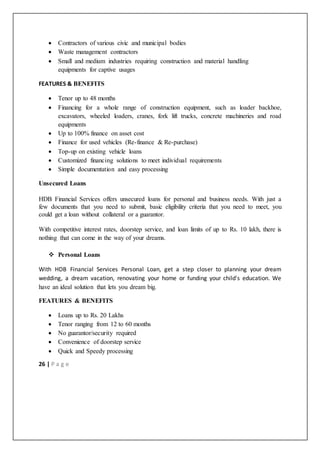 26 | P a g e
 Contractors of various civic and municipal bodies
 Waste management contractors
 Small and medium industries requiring construction and material handling
equipments for captive usages
FEATURES & BENEFITS
 Tenor up to 48 months
 Financing for a whole range of construction equipment, such as loader backhoe,
excavators, wheeled loaders, cranes, fork lift trucks, concrete machineries and road
equipments
 Up to 100% finance on asset cost
 Finance for used vehicles (Re-finance & Re-purchase)
 Top-up on existing vehicle loans
 Customized financing solutions to meet individual requirements
 Simple documentation and easy processing
Unsecured Loans
HDB Financial Services offers unsecured loans for personal and business needs. With just a
few documents that you need to submit, basic eligibility criteria that you need to meet, you
could get a loan without collateral or a guarantor.
With competitive interest rates, doorstep service, and loan limits of up to Rs. 10 lakh, there is
nothing that can come in the way of your dreams.
 Personal Loans
With HDB Financial Services Personal Loan, get a step closer to planning your dream
wedding, a dream vacation, renovating your home or funding your child's education. We
have an ideal solution that lets you dream big.
FEATURES & BENEFITS
 Loans up to Rs. 20 Lakhs
 Tenor ranging from 12 to 60 months
 No guarantor/security required
 Convenience of doorstep service
 Quick and Speedy processing
 