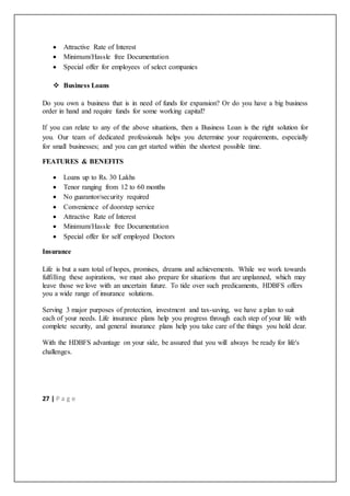 27 | P a g e
 Attractive Rate of Interest
 Minimum/Hassle free Documentation
 Special offer for employees of select companies
 Business Loans
Do you own a business that is in need of funds for expansion? Or do you have a big business
order in hand and require funds for some working capital?
If you can relate to any of the above situations, then a Business Loan is the right solution for
you. Our team of dedicated professionals helps you determine your requirements, especially
for small businesses; and you can get started within the shortest possible time.
FEATURES & BENEFITS
 Loans up to Rs. 30 Lakhs
 Tenor ranging from 12 to 60 months
 No guarantor/security required
 Convenience of doorstep service
 Attractive Rate of Interest
 Minimum/Hassle free Documentation
 Special offer for self employed Doctors
Insurance
Life is but a sum total of hopes, promises, dreams and achievements. While we work towards
fulfilling these aspirations, we must also prepare for situations that are unplanned, which may
leave those we love with an uncertain future. To tide over such predicaments, HDBFS offers
you a wide range of insurance solutions.
Serving 3 major purposes of protection, investment and tax-saving, we have a plan to suit
each of your needs. Life insurance plans help you progress through each step of your life with
complete security, and general insurance plans help you take care of the things you hold dear.
With the HDBFS advantage on your side, be assured that you will always be ready for life's
challenges.
 