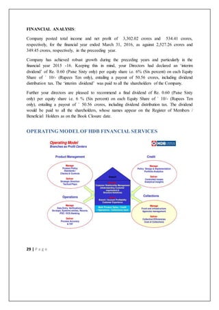 29 | P a g e
FINANCIAL ANALYSIS:
Company posted total income and net profit of 3,302.02 crores and 534.41 crores,
respectively, for the financial year ended March 31, 2016, as against 2,527.26 crores and
349.45 crores, respectively, in the preceeding year.
Company has achieved robust growth during the preceding years and particularly in the
financial year 2015 -16. Keeping this in mind, your Directors had declared an ‘interim
dividend’ of Re. 0.60 (Paise Sixty only) per equity share i.e. 6% (Six percent) on each Equity
Share of ` 10/- (Rupees Ten only), entailing a payout of 50.56 crores, including dividend
distribution tax. The ‘interim dividend’ was paid to all the shareholders of the Company.
Further your directors are pleased to recommend a final dividend of Re. 0.60 (Paise Sixty
only) per equity share i.e. 6 % (Six percent) on each Equity Share of ` 10/- (Rupees Ten
only), entailing a payout of ` 50.56 crores, including dividend distribution tax. The dividend
would be paid to all the shareholders, whose names appear on the Register of Members /
Beneficial Holders as on the Book Closure date.
OPERATING MODELOF HDB FINANCIAL SERVICES
 