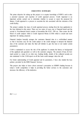 3 | P a g e
EXECUTIVE SUMMARY
The prime objective for taking up this project is to acquire knowledge of NBFCs and to take
a practical exposure and expertise of credit appraisal process. Credit Appraisal is an
important activity carried out to determine whether to accept or reject the proposal for
finance. Credit appraisal is a process to ascertain the risk associated with the extension of the
credit facility.
The project explains the steps of credit appraisal process starting from the loan application to
the loan disbursal in this report. There are two types of cases one is Financial based and the
second is Non-financial based consists of documents like KYC, ITR etc. Then comes the life
blood of credit analysis which is Credit Approval Memo (CAM) which is crucial and most
important for making proposal.
Financial Analysis basically arranges the customers financial data in a well-defined manner
so that it becomes easy for the credit analyst or the credit manager to interpret the financial
data of the customer and make the final call whether to give the loan or not (under certain
parameters).
CAM is maintained to access the risk of the applicant. It contains the history or background
of the applicant and guarantor as well as the customer category. The amount of loan, for how
much period i.e. tenure & on what rate, banking facility, details of the collateral security are
also mentioned in this CAM report on all this basis credit manager takes the call.
For better understanding of Credit appraisal and its parameters, I have also studied the loan
policies provided by the HDB Financial Services.
This project also helps to know about customer’s perception on HDBFS funding because in
today’s world competition it helps in providing the better services to the customers and
increases the efficiency of the institution.
 