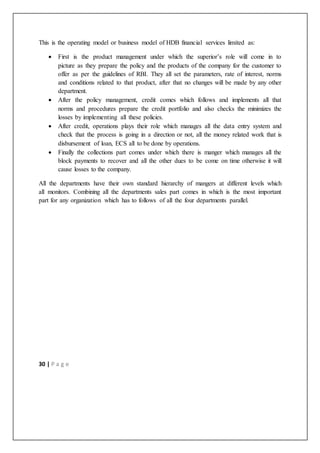 30 | P a g e
This is the operating model or business model of HDB financial services limited as:
 First is the product management under which the superior’s role will come in to
picture as they prepare the policy and the products of the company for the customer to
offer as per the guidelines of RBI. They all set the parameters, rate of interest, norms
and conditions related to that product, after that no changes will be made by any other
department.
 After the policy management, credit comes which follows and implements all that
norms and procedures prepare the credit portfolio and also checks the minimizes the
losses by implementing all these policies.
 After credit, operations plays their role which manages all the data entry system and
check that the process is going in a direction or not, all the money related work that is
disbursement of loan, ECS all to be done by operations.
 Finally the collections part comes under which there is manger which manages all the
block payments to recover and all the other dues to be come on time otherwise it will
cause losses to the company.
All the departments have their own standard hierarchy of mangers at different levels which
all monitors. Combining all the departments sales part comes in which is the most important
part for any organization which has to follows of all the four departments parallel.
 